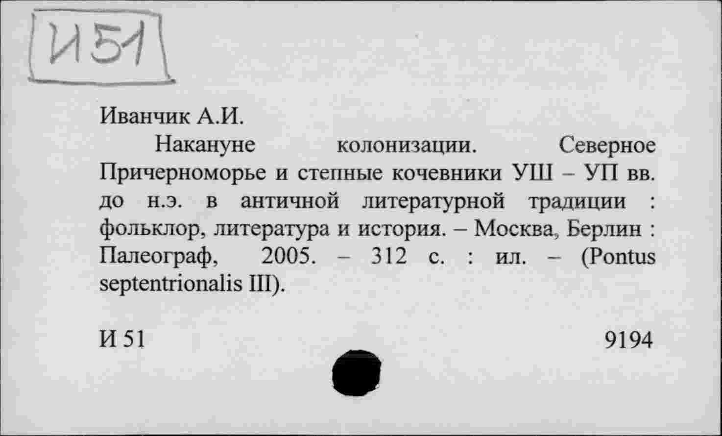 ﻿Иванчик А.И.
Накануне колонизации. Северное Причерноморье и степные кочевники УШ - УП вв. до н.э. в античной литературной традиции : фольклор, литература и история. - Москва, Берлин : Палеограф, 2005. - 312 с. : ил. - (Pontus septentrionalis III).
И51
9194